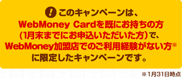 このキャンペーンは、WebMoney Cardを既にお持ちの方(1月末までにお申込いただいた方）で、1月31日時点でWebMoney加盟店でのご利用経験がない方に限定したキャンペーンです。