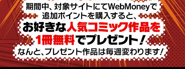 期間中、対象サイトにてWebMoneyで追加ポイントを購入すると、お好きな人気コミック作品を1冊無料でプレゼント！なんと、プレゼント作品は毎週変わります！