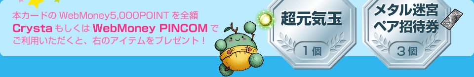 本カードのWebMoney5,000POINTを全額CrystaもしくはWebMoney PINCOMでご利用いただくと、「超元気玉1個」「メタル迷宮ペア招待券3個」をプレゼント！