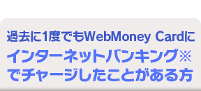 過去に1度でもWebMoney Cardにインターネットバンキング※でチャージしたことがある方