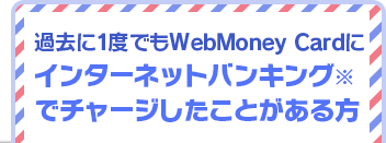 過去に1度でもWebMoney Cardにインターネットバンキング※でチャージしたことがある方