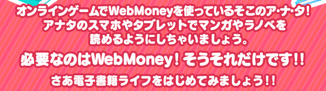 オンラインゲームでWebMoneyを使っているそこのア・ナ・タ！アナタのスマホやタブレットでマンガやラノベを読めるようにしちゃいましょう。必要なのはWebMoney！そうそれだけです！！さあ電子書籍ライフをはじめてみましょう！！